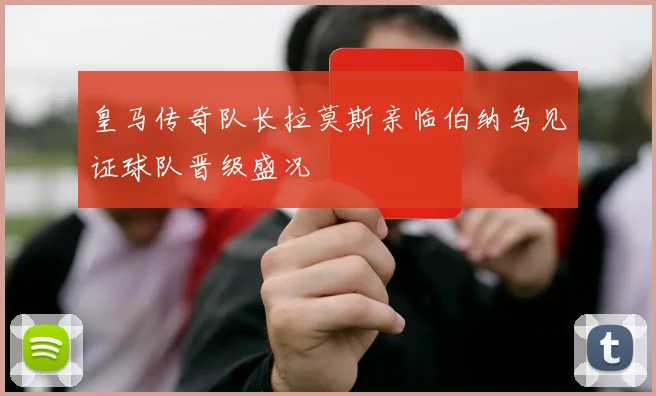 皇马传奇队长拉莫斯亲临伯纳乌见证球队晋级盛况