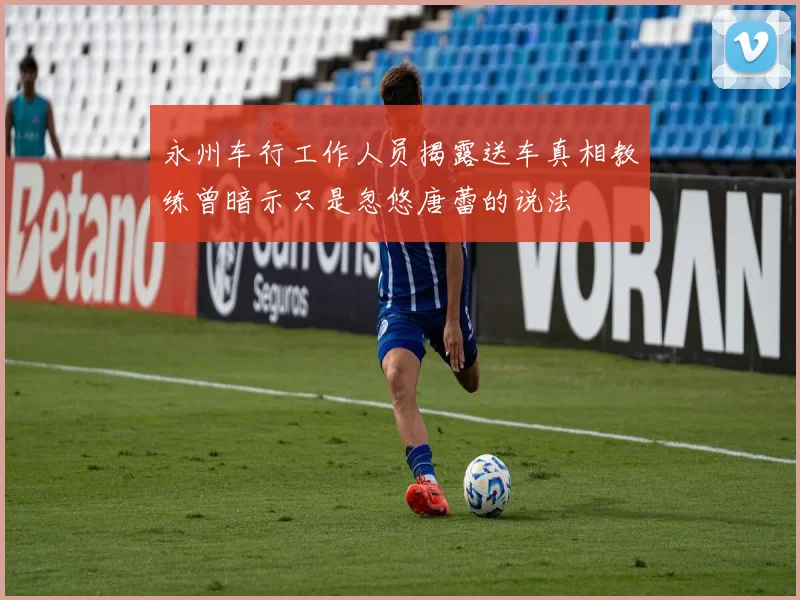 永州车行工作人员揭露送车真相教练曾暗示只是忽悠唐蕾的说法