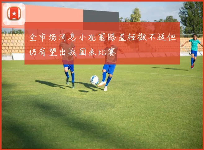 全市场消息小孔塞膝盖轻微不适但仍有望出战国米比赛