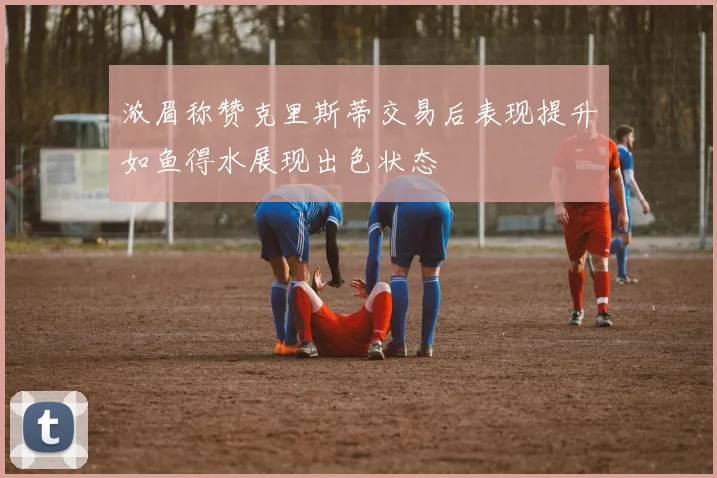 浓眉称赞克里斯蒂交易后表现提升如鱼得水展现出色状态