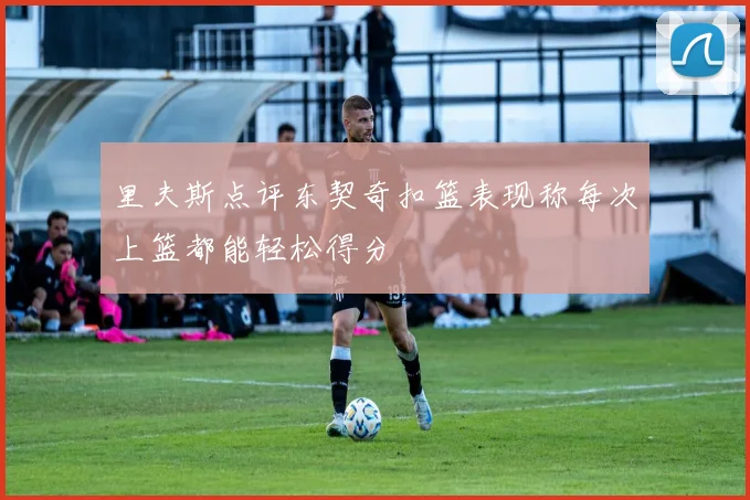 里夫斯点评东契奇扣篮表现称每次上篮都能轻松得分