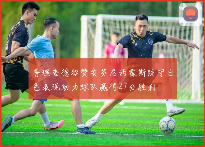 普理查德称赞安芬尼西蒙斯防守出色表现助力球队赢得27分胜利