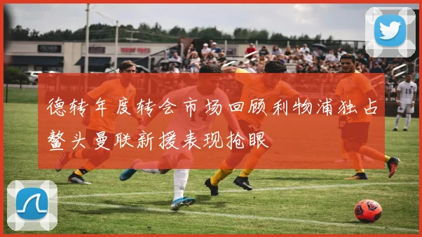 德转年度转会市场回顾利物浦独占鳌头曼联新援表现抢眼