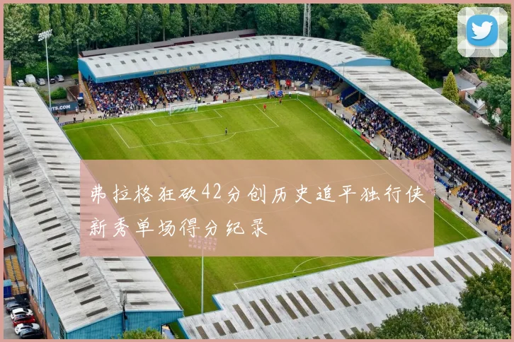 弗拉格狂砍42分创历史追平独行侠新秀单场得分纪录