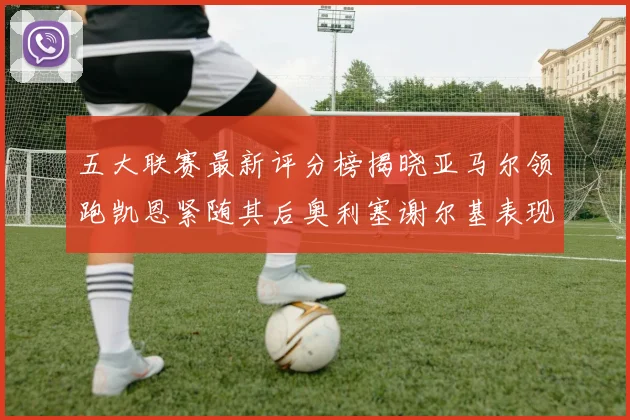 五大联赛最新评分榜揭晓亚马尔领跑凯恩紧随其后奥利塞谢尔基表现亮眼