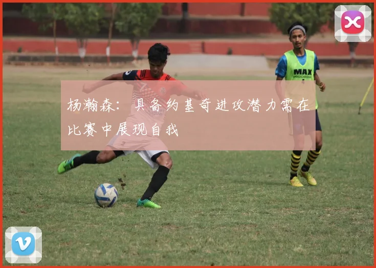 杨瀚森：具备约基奇进攻潜力需在比赛中展现自我