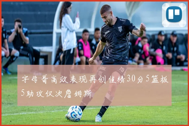 字母哥高效表现再创佳绩30分5篮板5助攻仅次詹姆斯