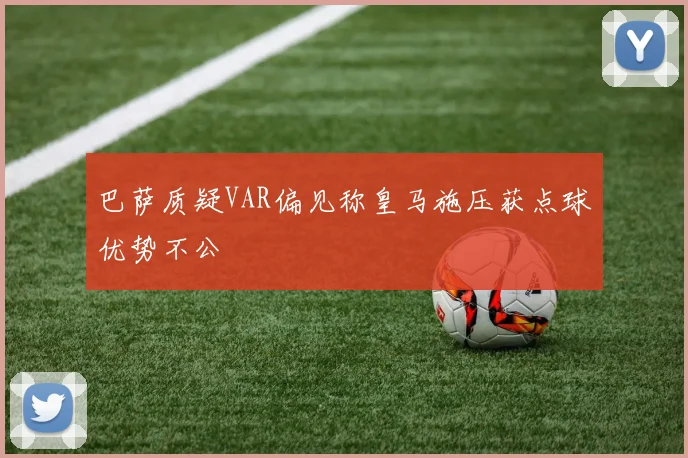巴萨质疑VAR偏见称皇马施压获点球优势不公