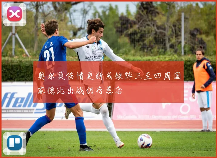 奥尔莫伤情更新或缺阵三至四周国家德比出战仍存悬念