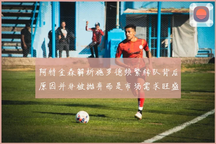 阿特金森解析施罗德频繁转队背后原因并非被抛弃而是市场需求旺盛