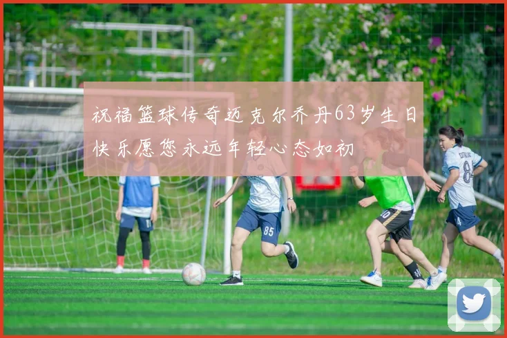 祝福篮球传奇迈克尔乔丹63岁生日快乐愿您永远年轻心态如初