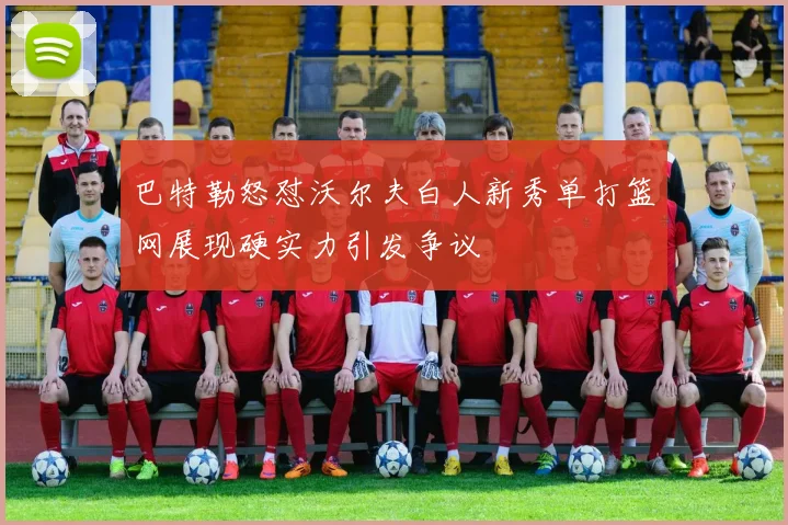 巴特勒怒怼沃尔夫白人新秀单打篮网展现硬实力引发争议