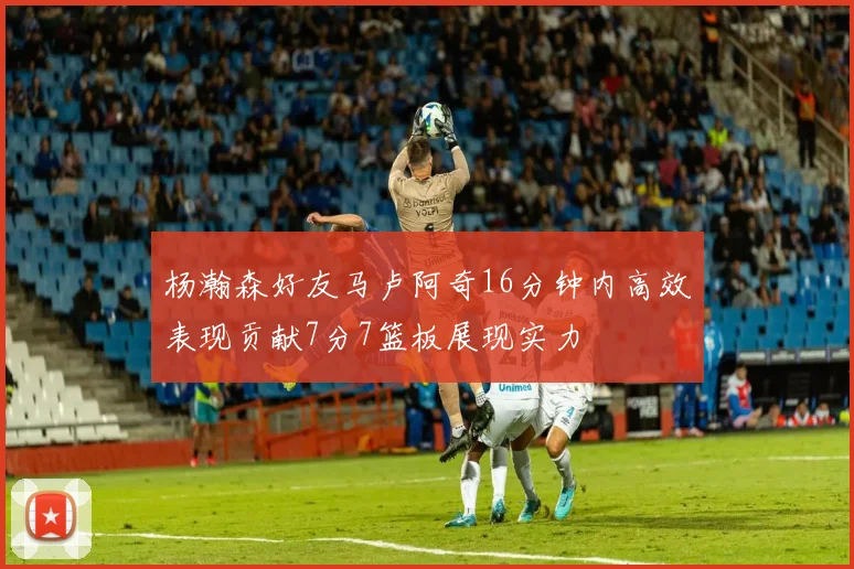 杨瀚森好友马卢阿奇16分钟内高效表现贡献7分7篮板展现实力