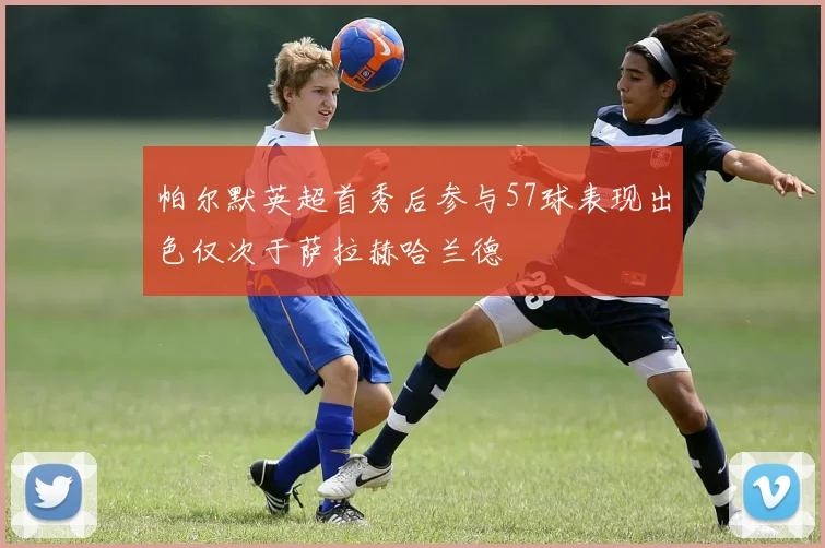 帕尔默英超首秀后参与57球表现出色仅次于萨拉赫哈兰德