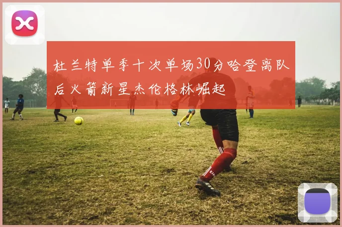 杜兰特单季十次单场30分哈登离队后火箭新星杰伦格林崛起