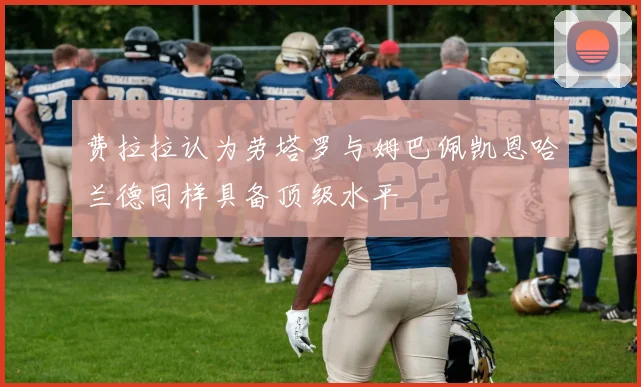 费拉拉认为劳塔罗与姆巴佩凯恩哈兰德同样具备顶级水平