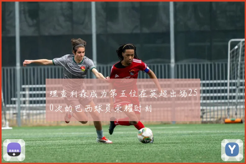 理查利森成为第五位在英超出场250次的巴西球员荣耀时刻