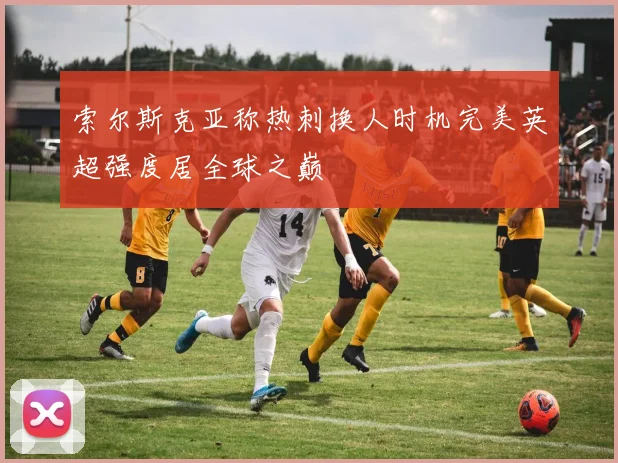 索尔斯克亚称热刺换人时机完美英超强度居全球之巅