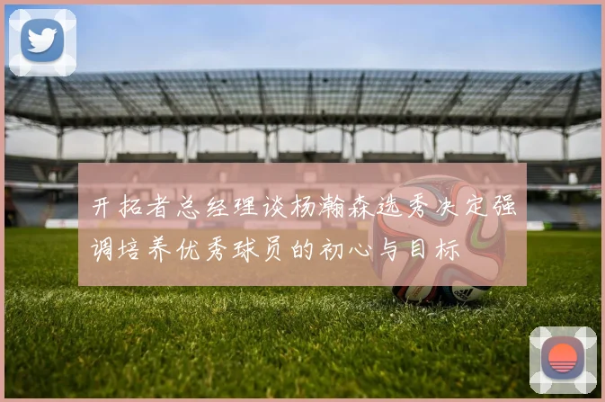 开拓者总经理谈杨瀚森选秀决定强调培养优秀球员的初心与目标
