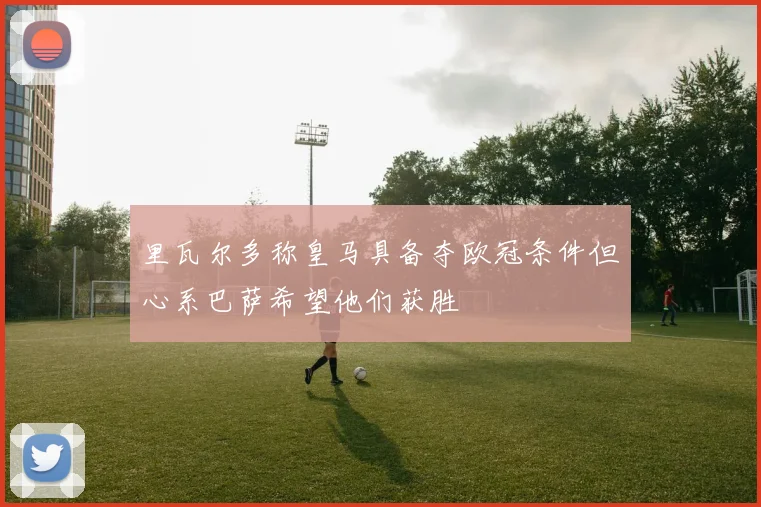里瓦尔多称皇马具备夺欧冠条件但心系巴萨希望他们获胜