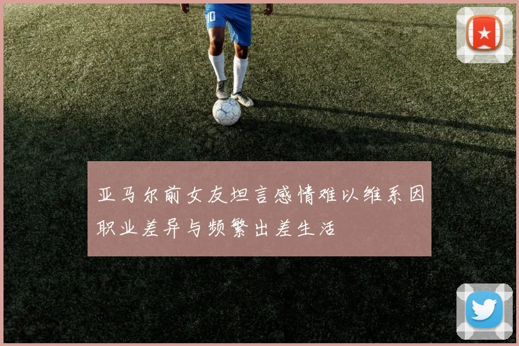 亚马尔前女友坦言感情难以维系因职业差异与频繁出差生活
